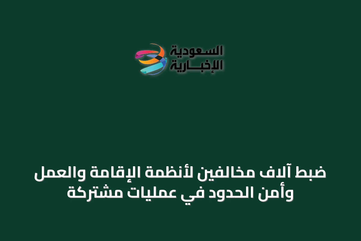 ضبط آلاف مخالفين لأنظمة الإقامة والعمل وأمن الحدود في عمليات مشتركة