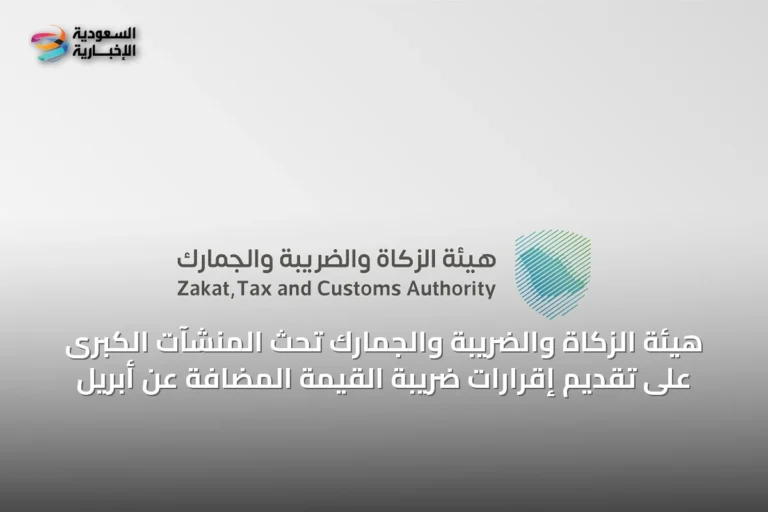 هيئة الزكاة والضريبة والجمارك تحث المنشآت الكبرى على تقديم إقرارات ضريبة القيمة المضافة عن أبريل