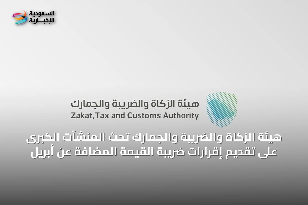 هيئة الزكاة والضريبة والجمارك تحث المنشآت الكبرى على تقديم إقرارات ضريبة القيمة المضافة عن أبريل