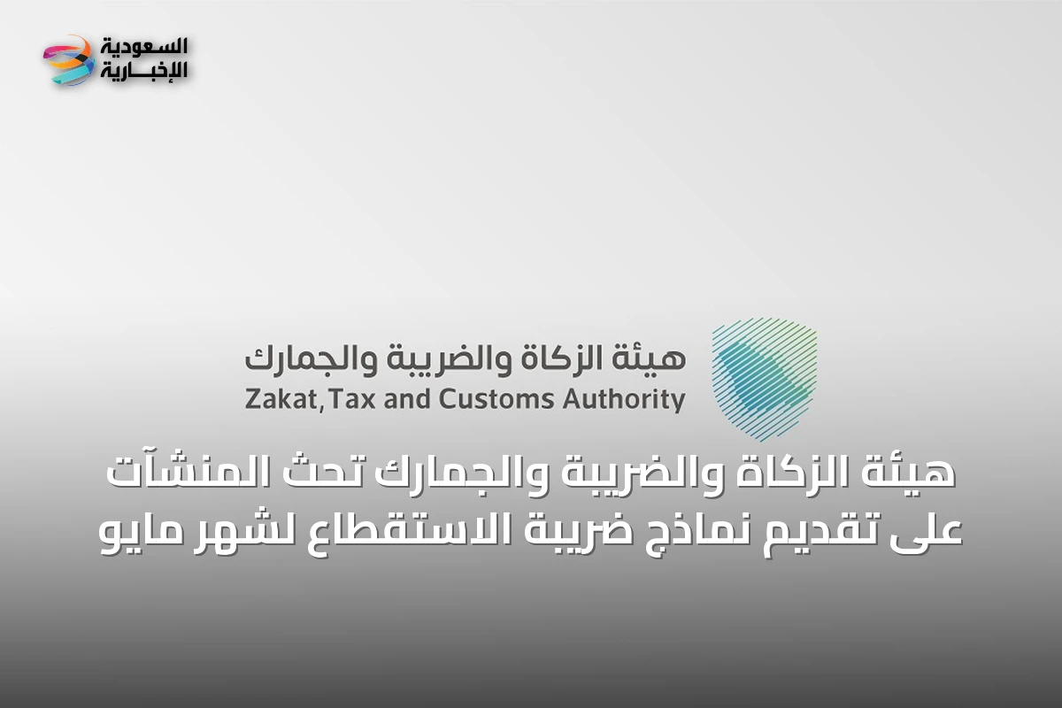 هيئة الزكاة والضريبة والجمارك تحث المنشآت على تقديم نماذج ضريبة الاستقطاع لشهر مايو