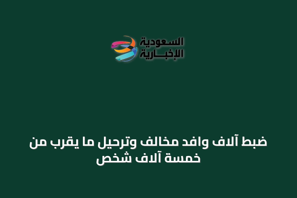 ضبط آلاف وافد مخالف وترحيل ما يقرب من خمسة آلاف شخص