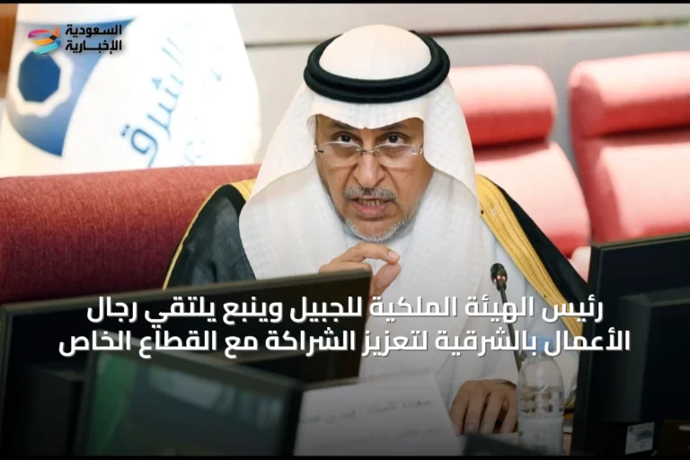 رئيس الهيئة الملكية للجبيل وينبع يلتقي رجال الأعمال بالشرقية لتعزيز الشراكة مع القطاع الخاص