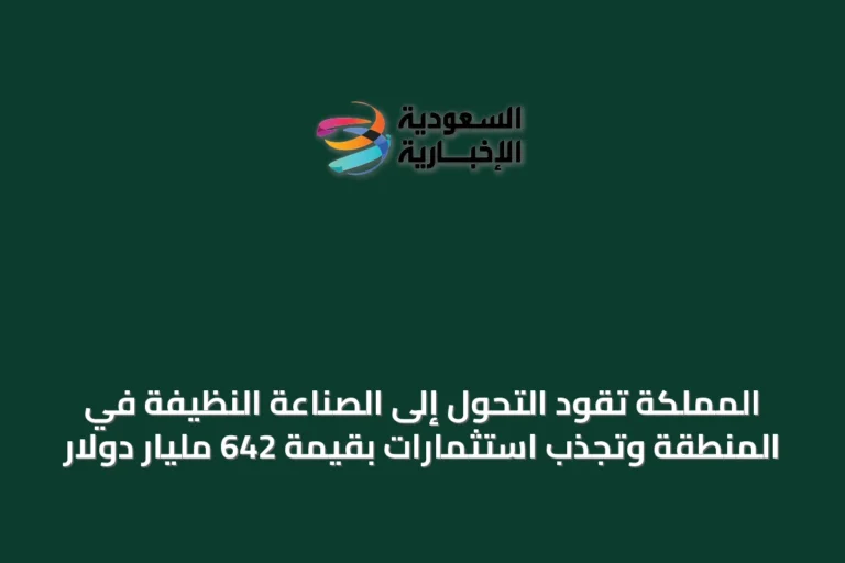 المملكة تقود التحول إلى الصناعة النظيفة في المنطقة وتجذب استثمارات بقيمة 642 مليار دولار