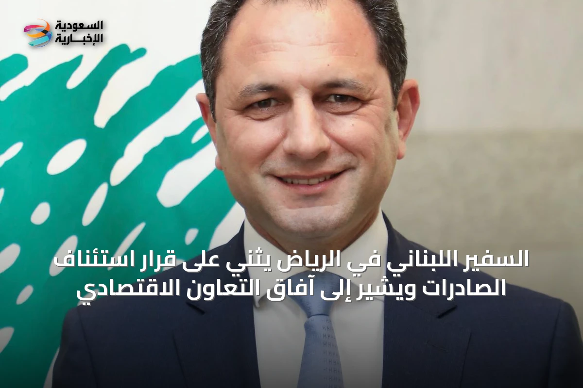 السفير اللبناني في الرياض يثني على قرار استئناف الصادرات ويشير إلى آفاق التعاون الاقتصادي