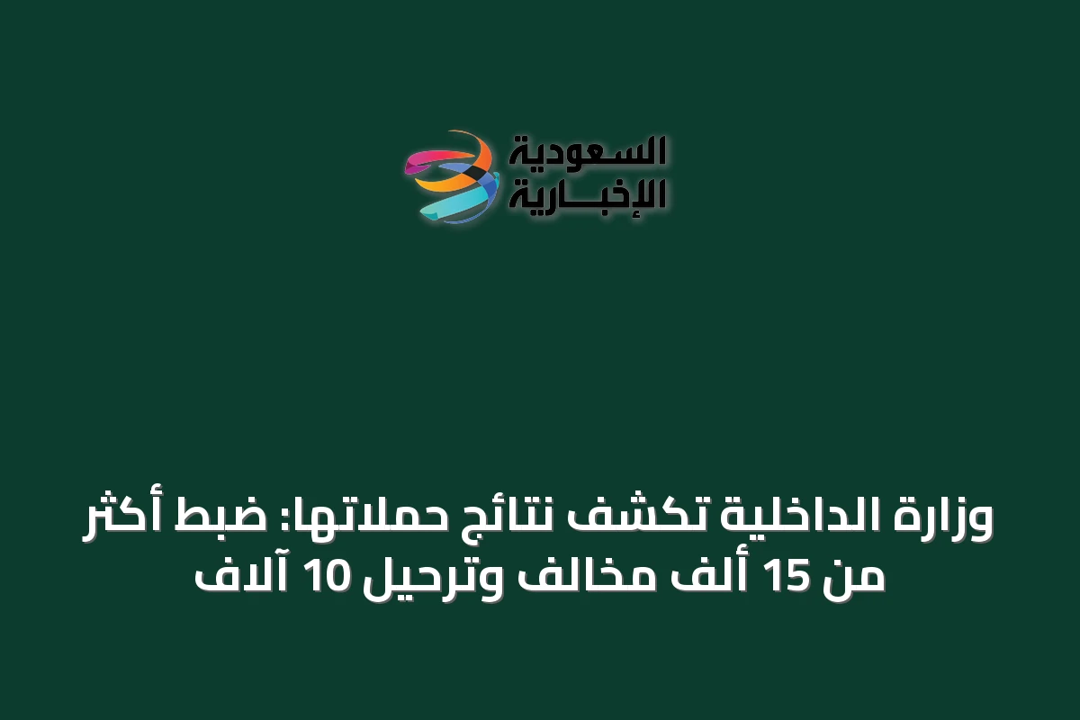وزارة الداخلية تكشف نتائج حملاتها: ضبط أكثر من 15 ألف مخالف وترحيل 10 آلاف