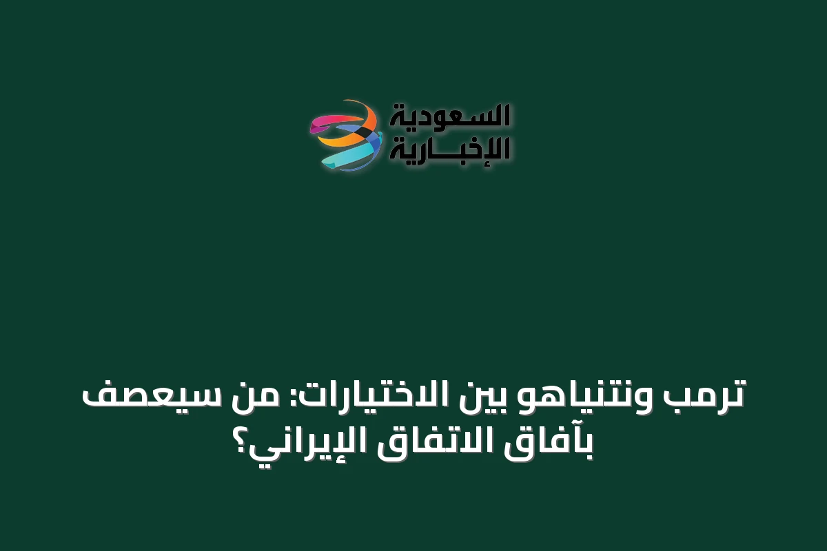 ترمب ونتنياهو بين الاختيارات: من سيعصف بآفاق الاتفاق الإيراني؟