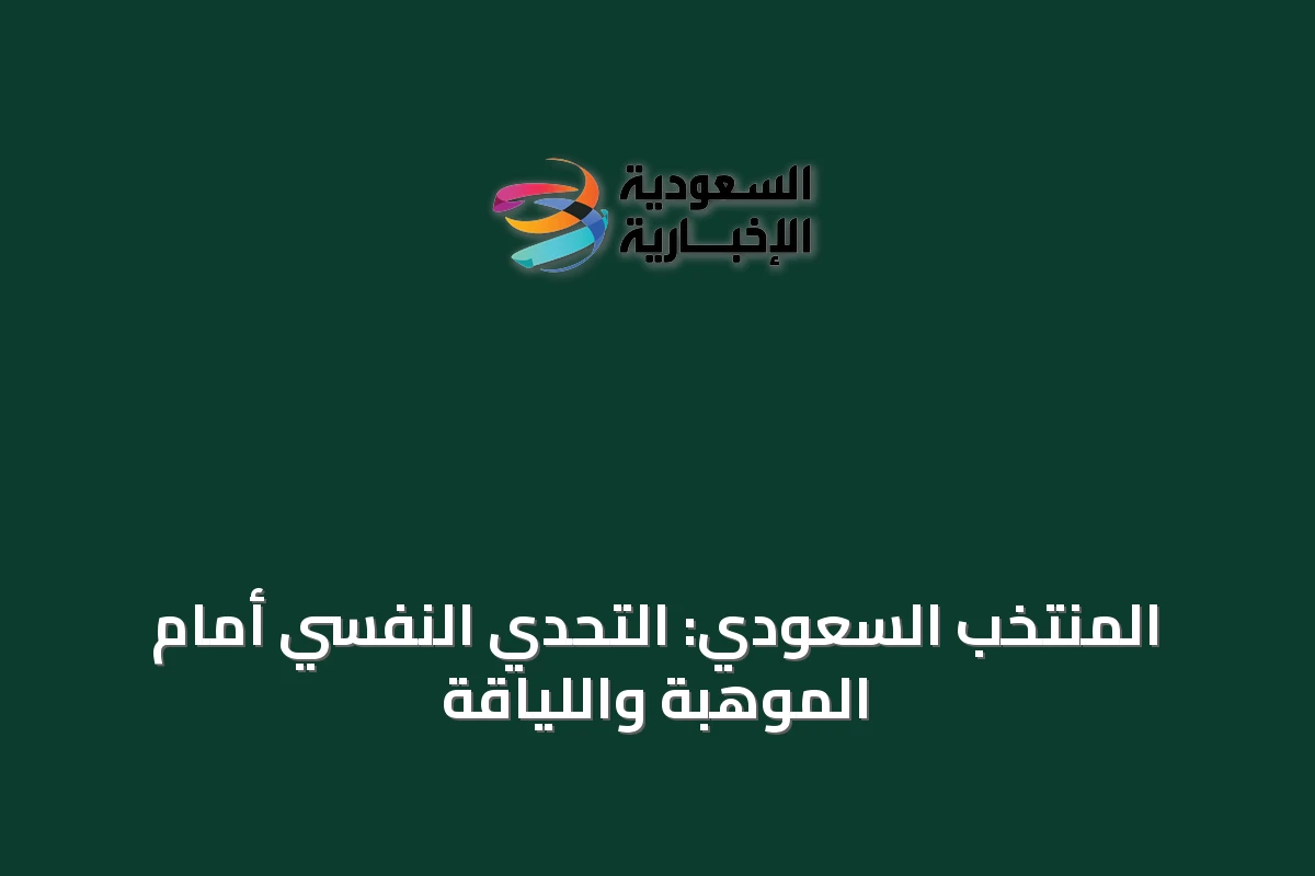 المنتخب السعودي: التحدي النفسي أمام الموهبة واللياقة