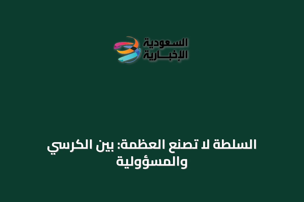 السلطة لا تصنع العظمة: بين الكرسي والمسؤولية