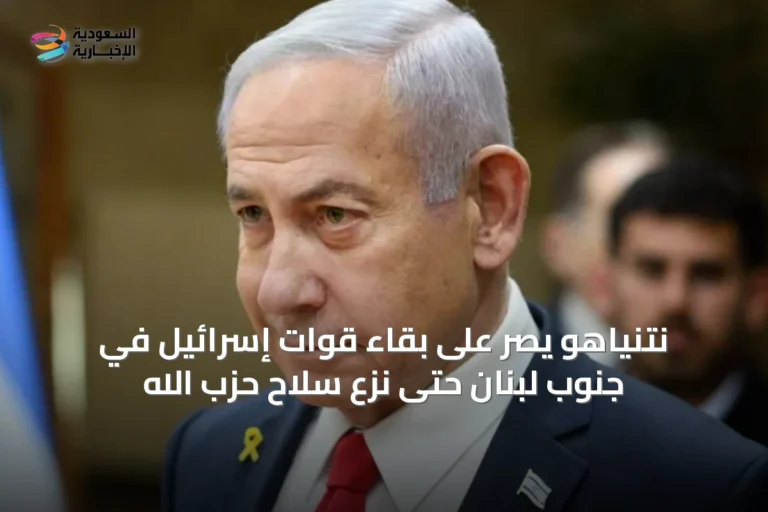 نتنياهو يصر على بقاء قوات إسرائيل في جنوب لبنان حتى نزع سلاح حزب الله