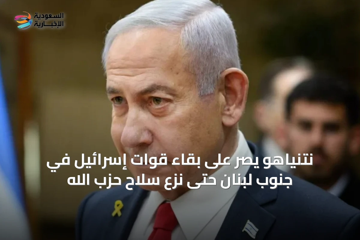 نتنياهو يصر على بقاء قوات إسرائيل في جنوب لبنان حتى نزع سلاح حزب الله