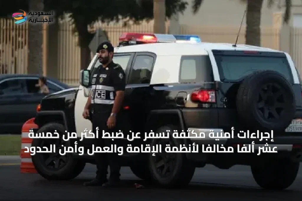 إجراءات أمنية مكثفة تُسفر عن ضبط أكثر من خمسة عشر ألفًا مخالفًا لأنظمة الإقامة والعمل وأمن الحدود