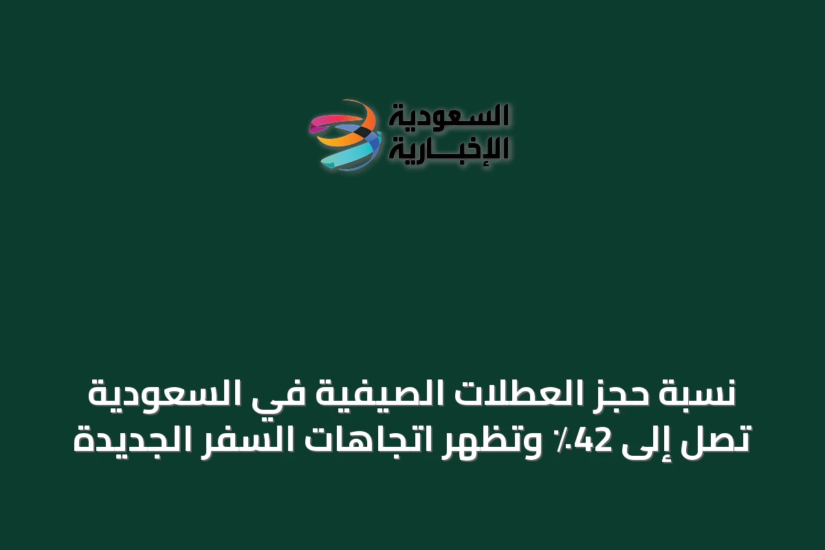 نسبة حجز العطلات الصيفية في السعودية تصل إلى 42٪ وتظهر اتجاهات السفر الجديدة