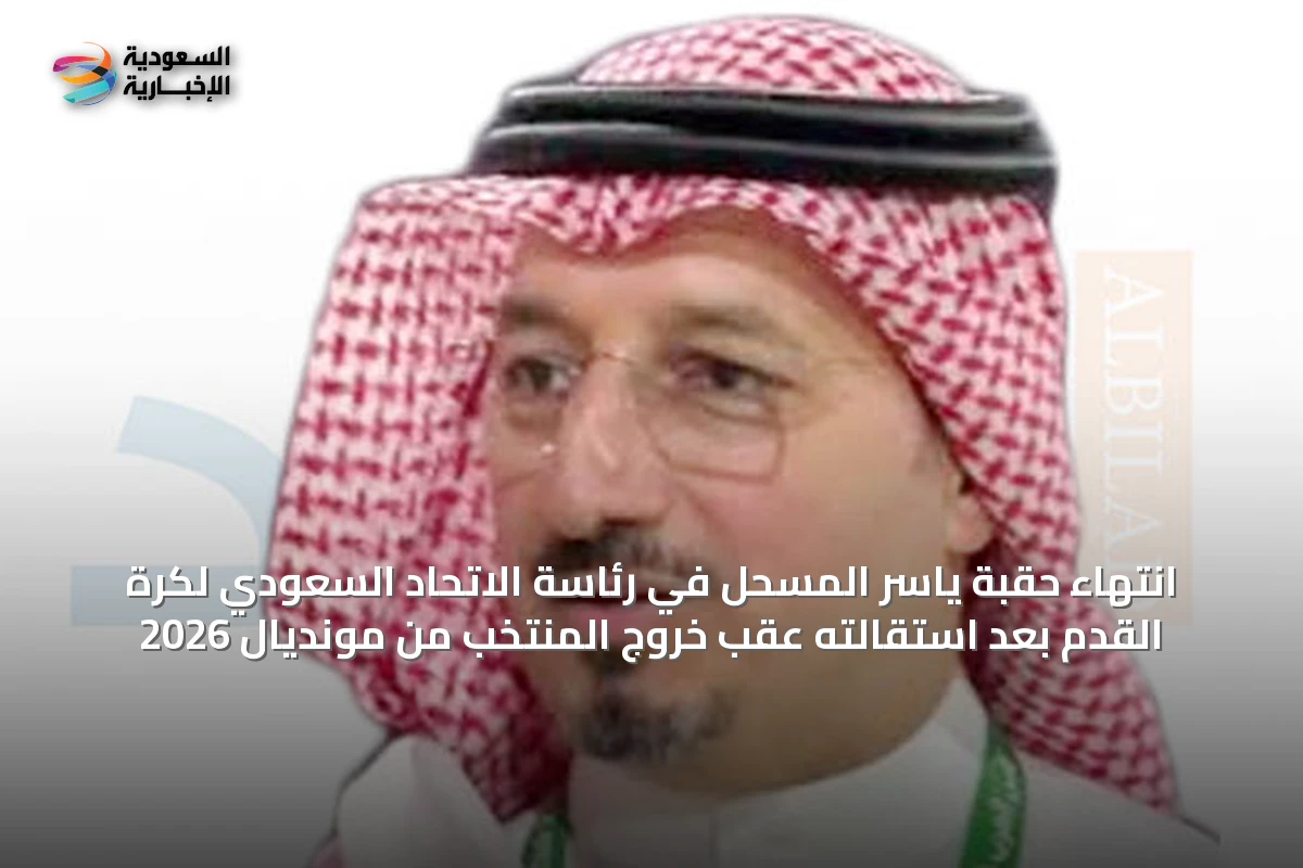 انتهاء حقبة ياسر المسحل في رئاسة الاتحاد السعودي لكرة القدم بعد استقالته عقب خروج المنتخب من مونديال 2026