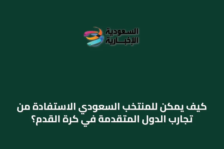 كيف يمكن للمنتخب السعودي الاستفادة من تجارب الدول المتقدمة في كرة القدم؟