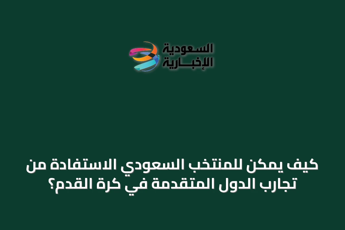 كيف يمكن للمنتخب السعودي الاستفادة من تجارب الدول المتقدمة في كرة القدم؟