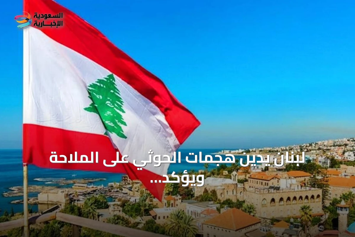 لبنان يدين هجمات الحوثي على الملاحة ويؤكد تضامنه مع الرياض