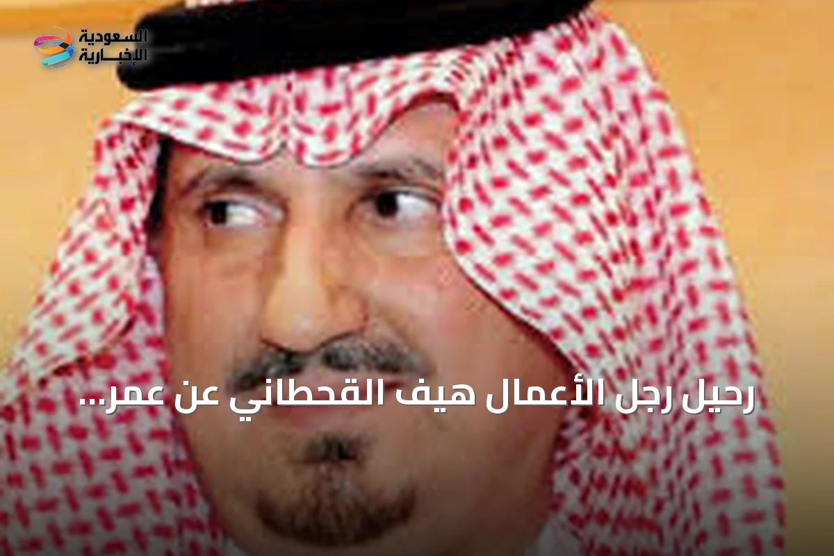 رحيل رجل الأعمال هيف القحطاني عن عمر يناهز 50 عاماً من العطاء والاستثمار