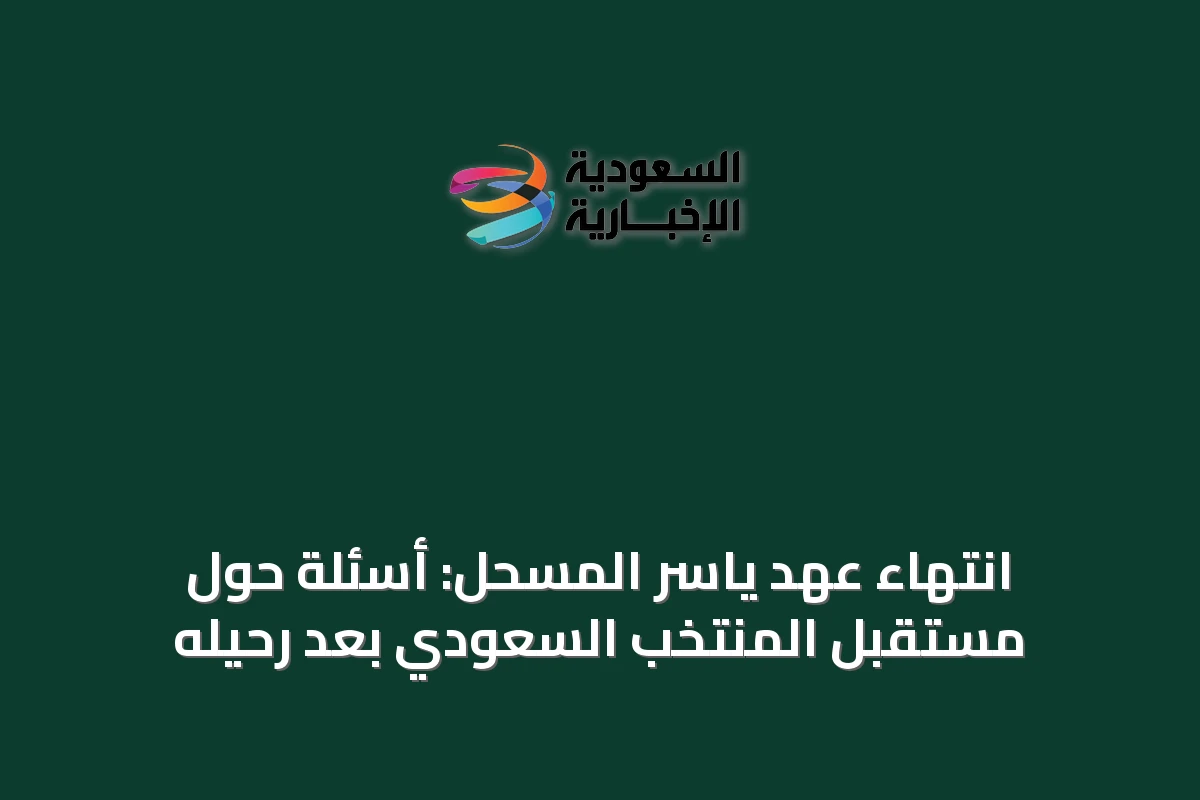 انتهاء عهد ياسر المسحل: أسئلة حول مستقبل المنتخب السعودي بعد رحيله