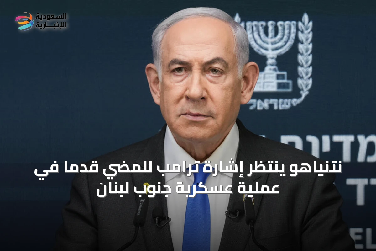 نتنياهو ينتظر إشارة ترامب للمضي قدماً في عملية عسكرية جنوب لبنان