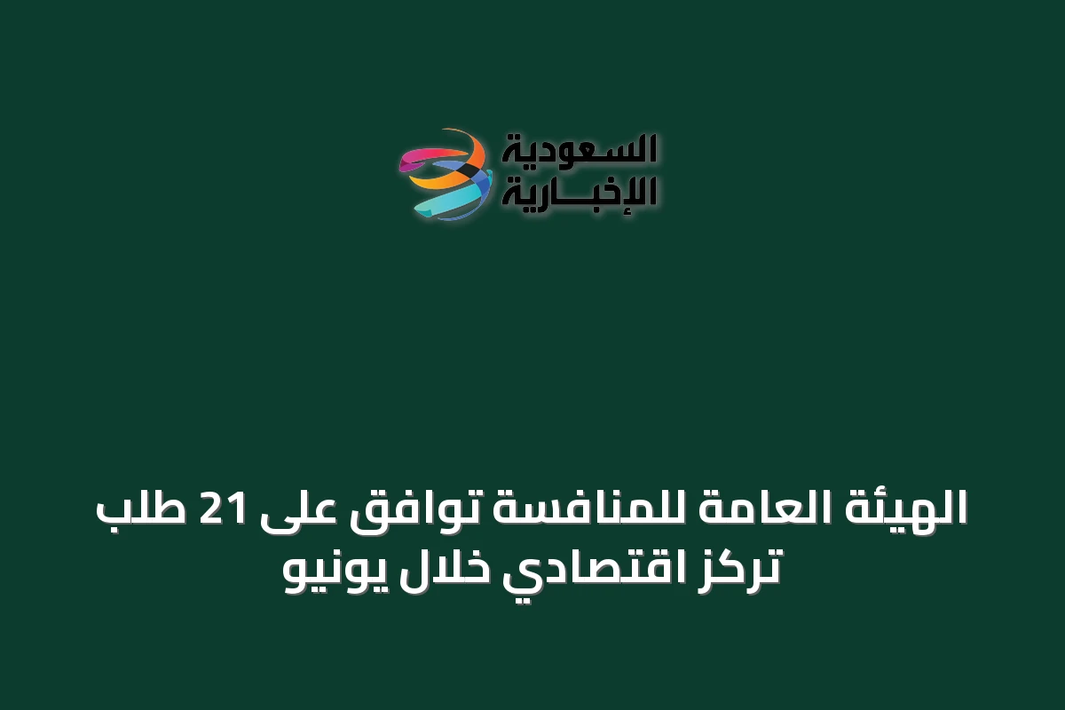 الهيئة العامة للمنافسة توافق على 21 طلب تركز اقتصادي خلال يونيو