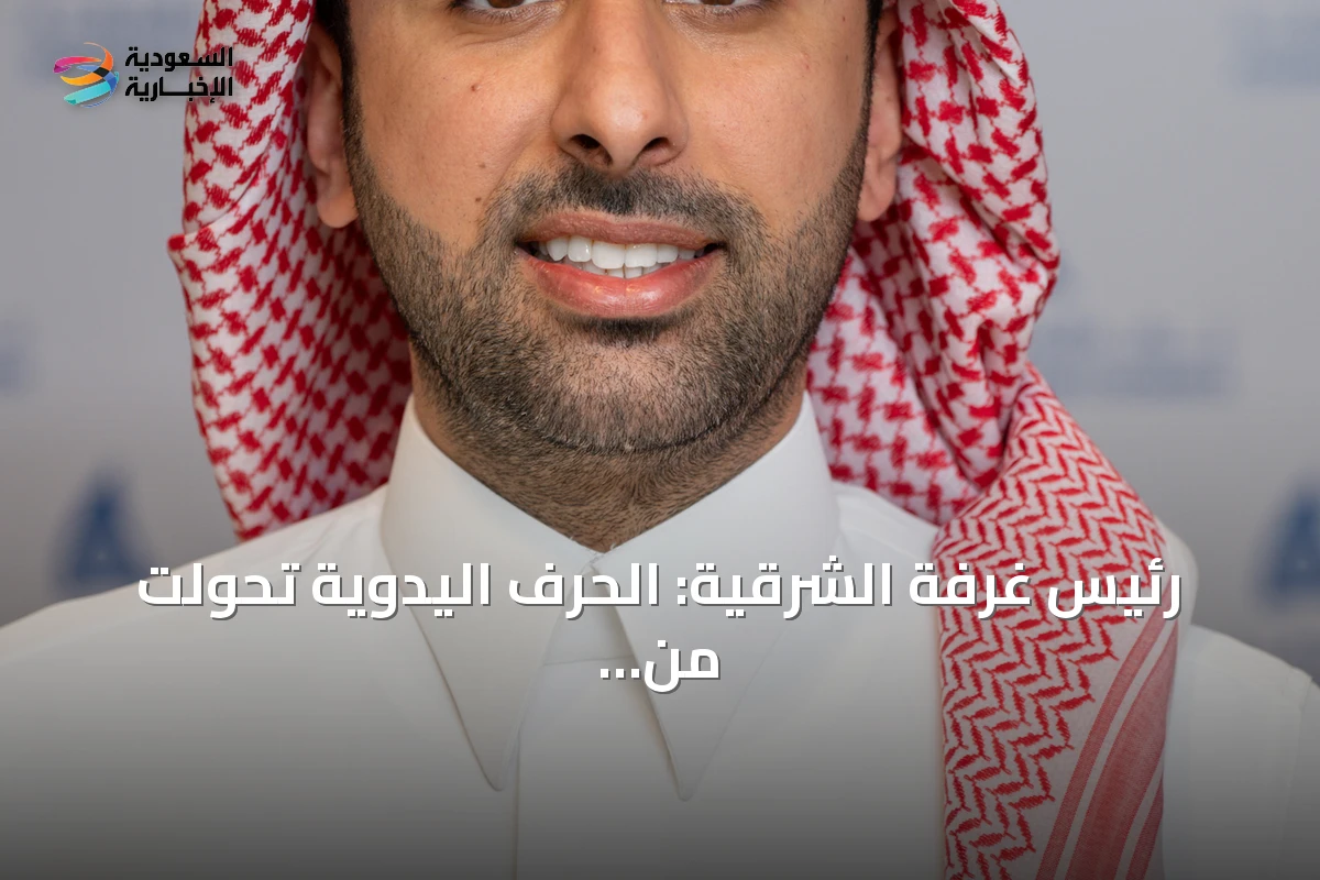 رئيس غرفة الشرقية: الحرف اليدوية تحولت من هواية إلى استثمار يغذي الاقتصاد المحلي