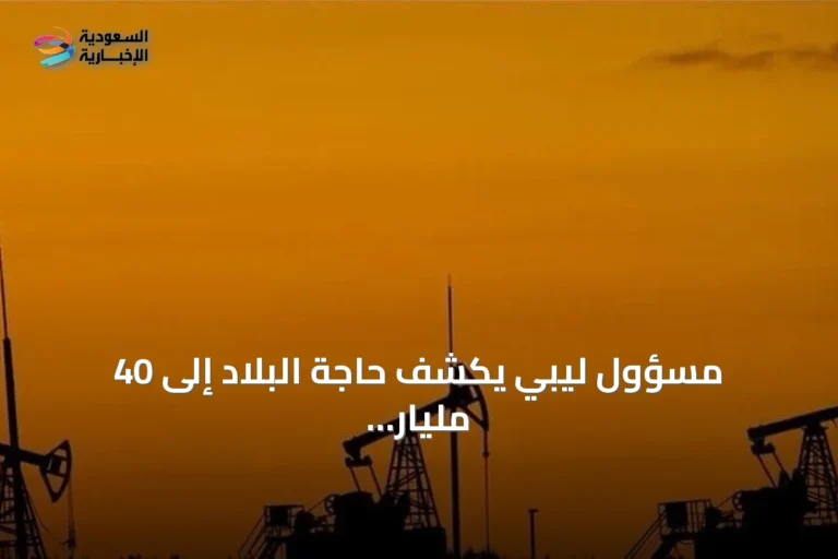 مسؤول ليبي يكشف حاجة البلاد إلى 40 مليار دولار لتطوير النفط والغاز