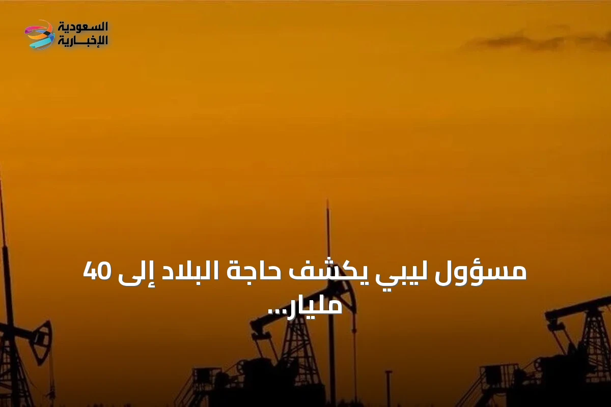 مسؤول ليبي يكشف حاجة البلاد إلى 40 مليار دولار لتطوير النفط والغاز