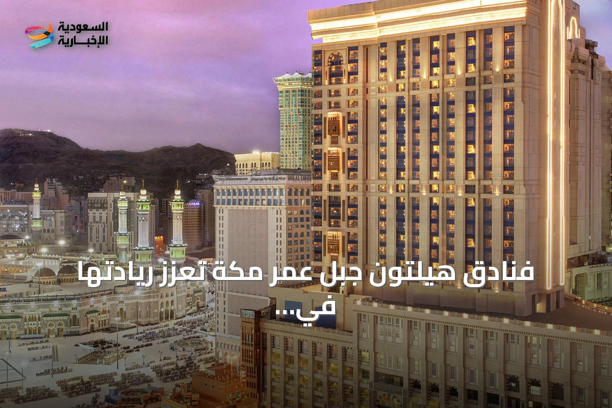 فنادق هيلتون جبل عمر مكة تعزز ريادتها في الضيافة العائلية الفاخرة قرب الحرم