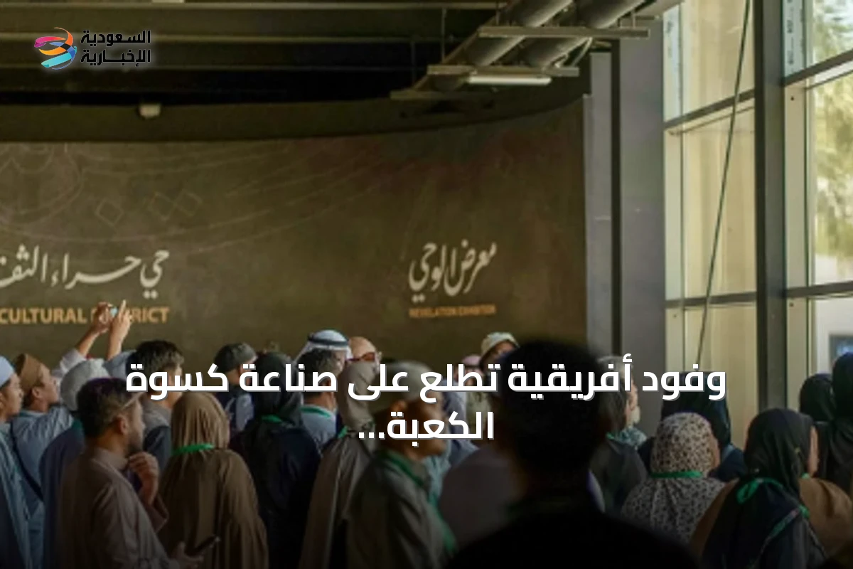 وفود أفريقية تطلع على صناعة كسوة الكعبة وتجربة الوحي في مكة المكرمة