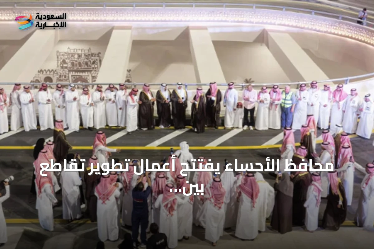 محافظ الأحساء يفتتح أعمال تطوير تقاطع بين طريق الملك Abdullah وطريق الرياض