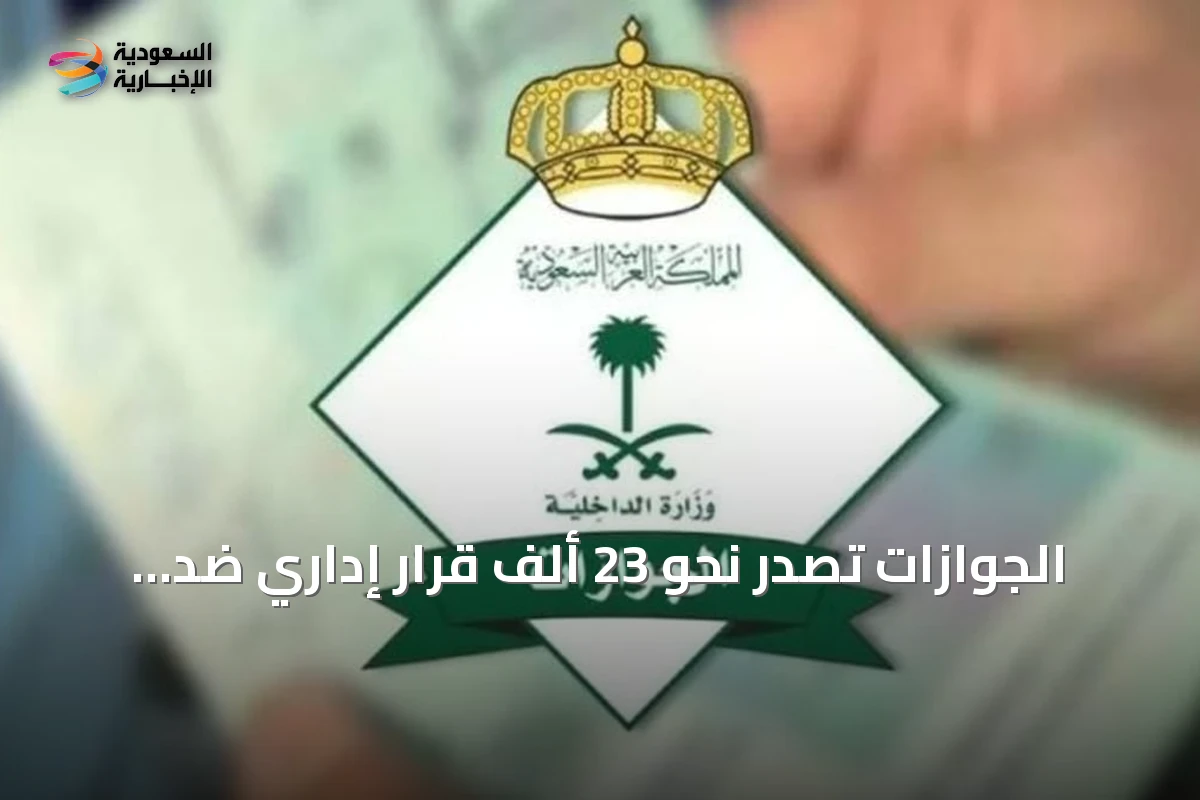 الجوازات تُصدر نحو 23 ألف قرار إداري ضد مخالفي أنظمة الإقامة والعمل