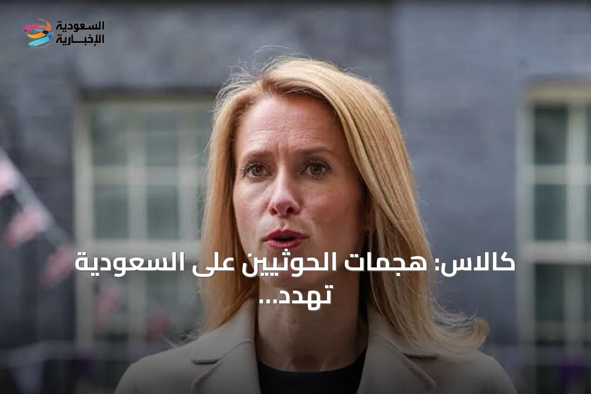 كالاس: هجمات الحوثيين على السعودية تهدد الاقتصاد العالمي وتستدعي تحركاً دبلوماسياً