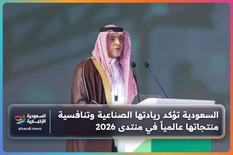 السعودية تؤكد ريادتها الصناعية وتنافسية منتجاتها عالمياً في منتدى 2026