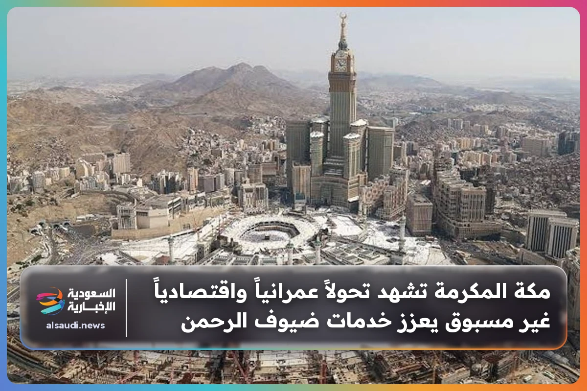 مكة المكرمة تشهد تحولاً عمرانياً واقتصادياً غير مسبوق يعزز خدمات ضيوف الرحمن