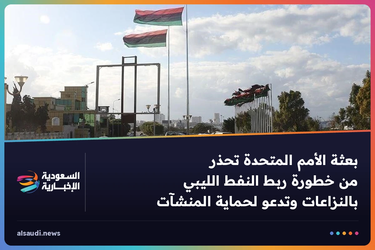بعثة الأمم المتحدة تحذر من خطورة ربط النفط الليبي بالنزاعات وتدعو لحماية المنشآت