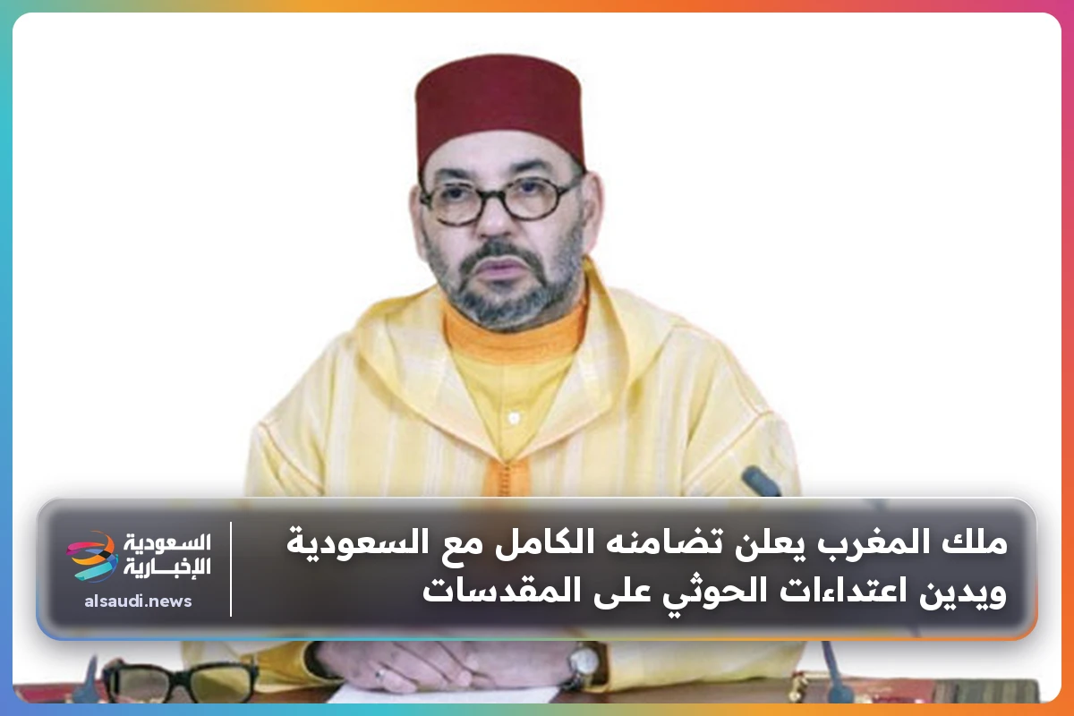 ملك المغرب يعلن تضامنه الكامل مع السعودية ويدين اعتداءات الحوثي على المقدسات