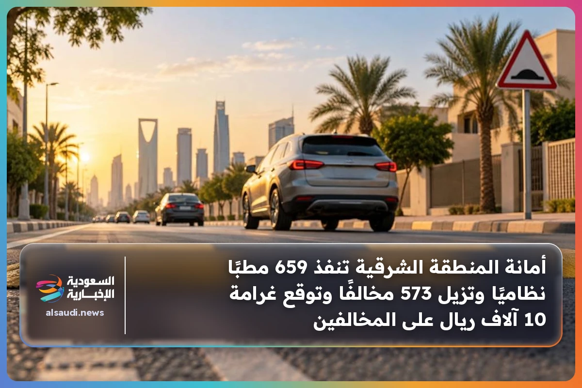 أمانة المنطقة الشرقية تنفذ 659 مطبًا نظاميًا وتزيل 573 مخالفًا وتوقع غرامة 10 آلاف ريال على المخالفين