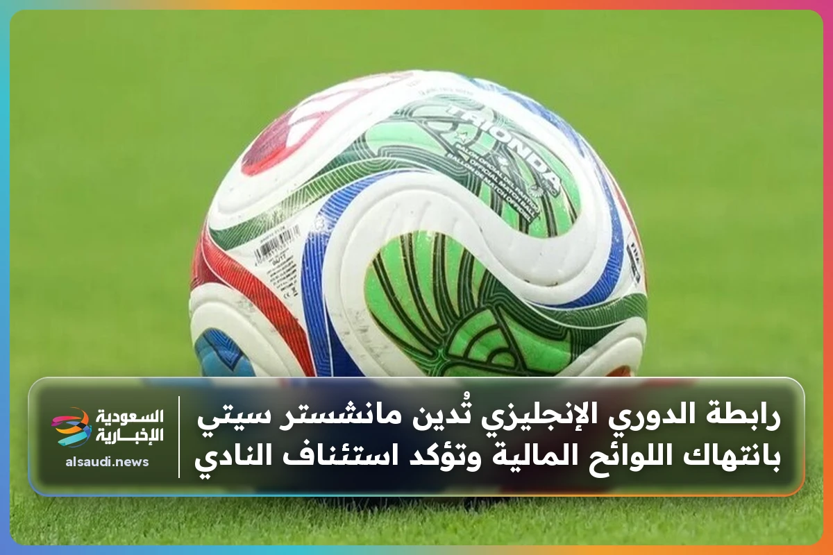 رابطة الدوري الإنجليزي تُدين مانشستر سيتي بانتهاك اللوائح المالية وتؤكد استئناف النادي