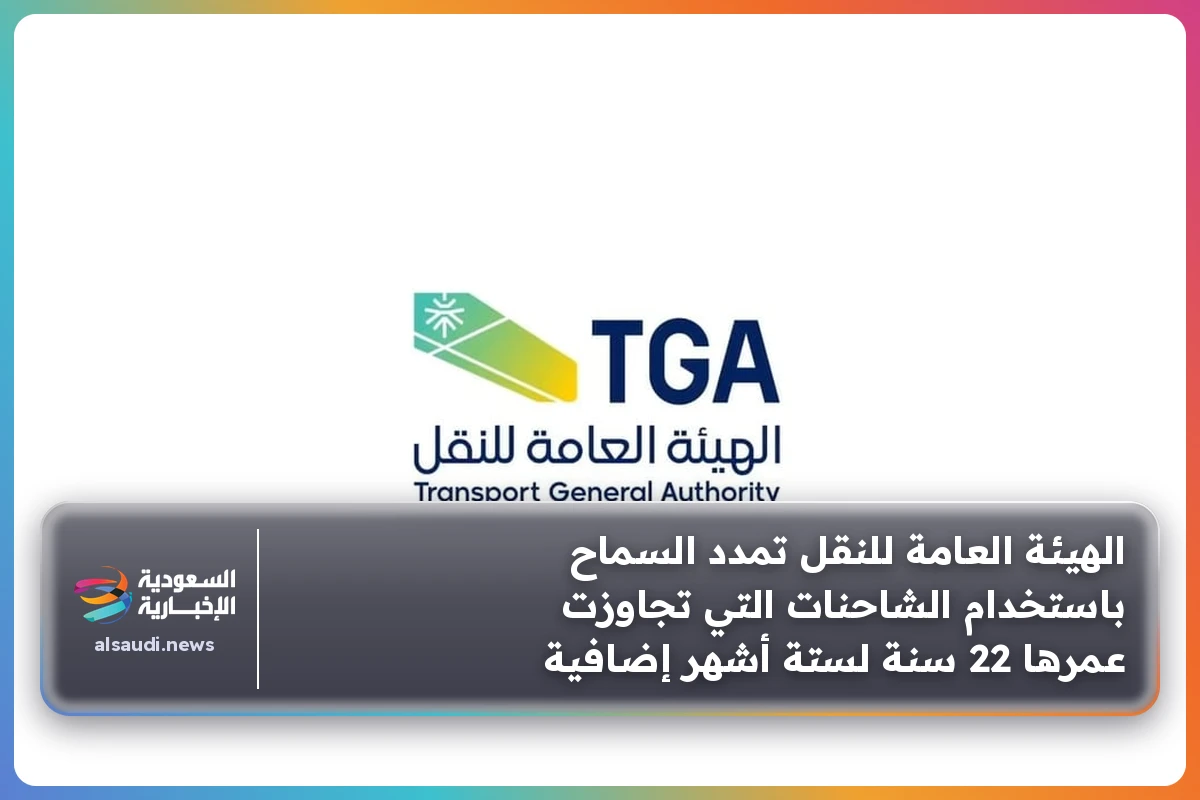 الهيئة العامة للنقل تمدد السماح باستخدام الشاحنات التي تجاوزت عمرها 22 سنة لستة أشهر إضافية