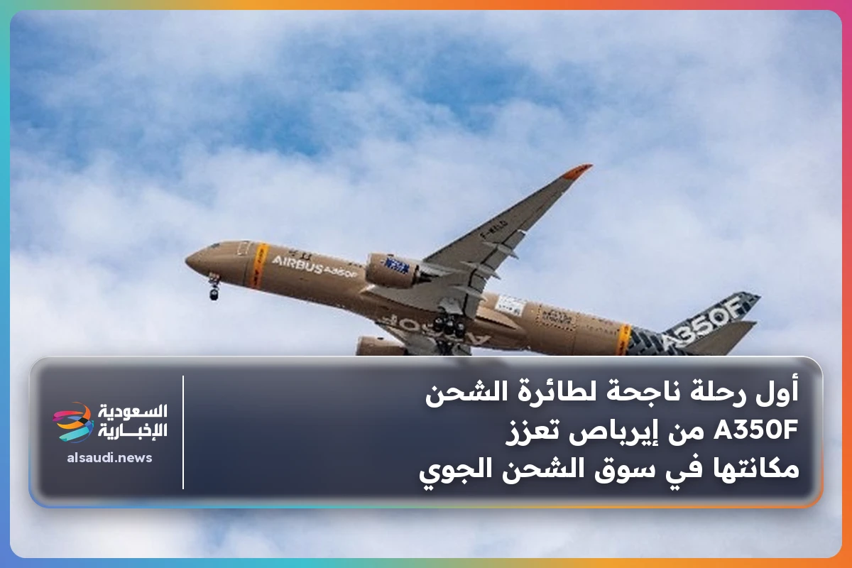 أول رحلة ناجحة لطائرة الشحن A350F من إيرباص تعزز مكانتها في سوق الشحن الجوي