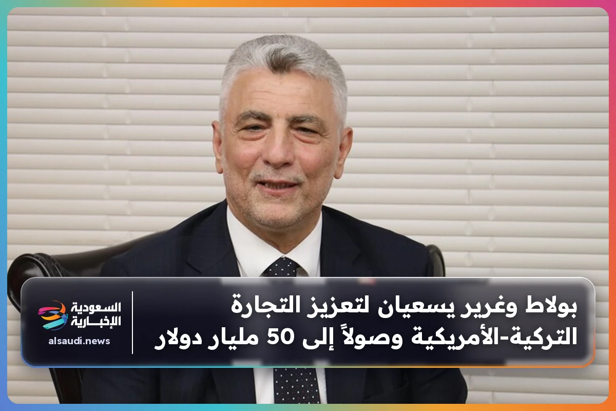بولاط وغرير يسعيان لتعزيز التجارة التركية‑الأمريكية وصولاً إلى 50 مليار دولار