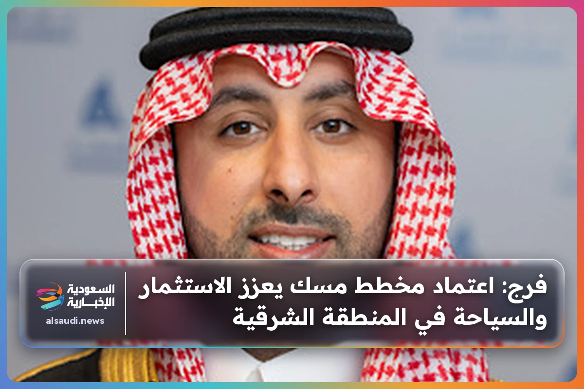 فرج: اعتماد مخطط مسك يعزز الاستثمار والسياحة في المنطقة الشرقية