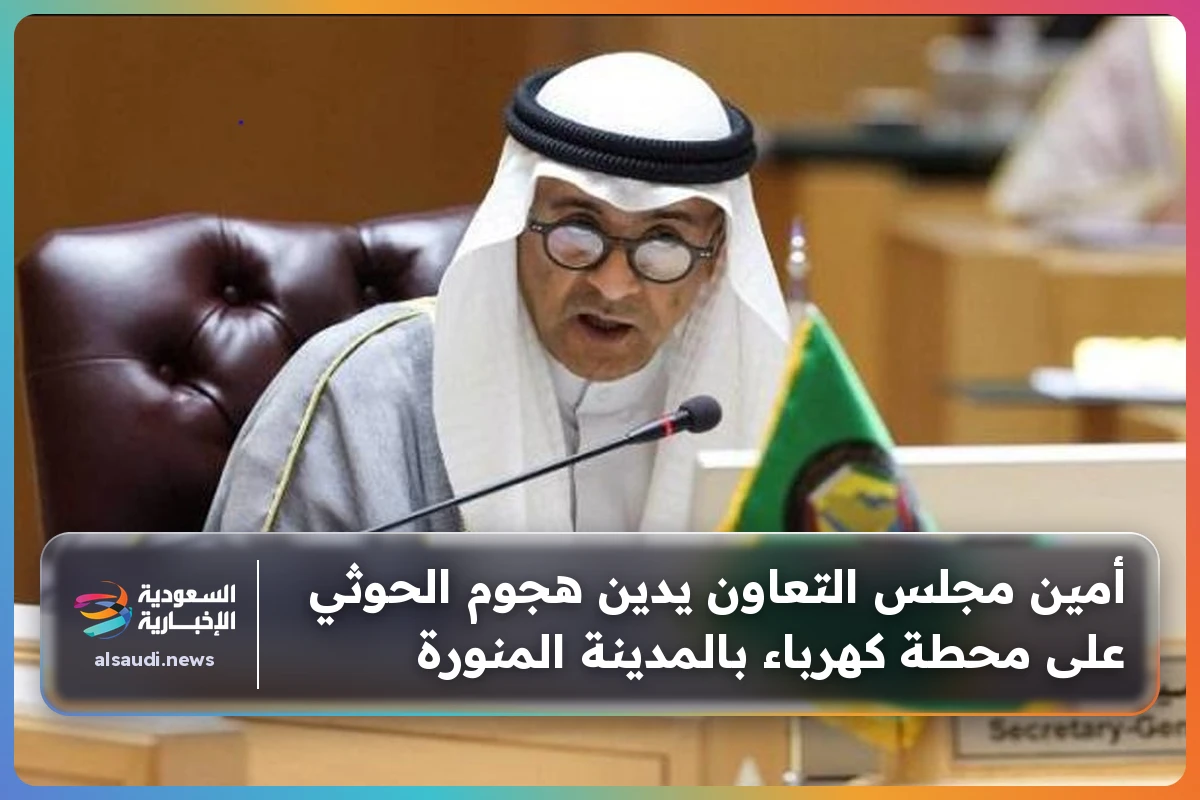 أمين مجلس التعاون يدين هجوم الحوثي على محطة كهرباء بالمدينة المنورة
