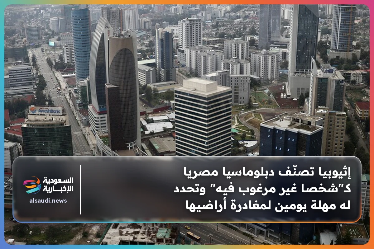 إثيوبيا تصنّف دبلوماسيا مصريا كـ"شخصا غير مرغوب فيه" وتحدد له مهلة يومين لمغادرة أراضيها