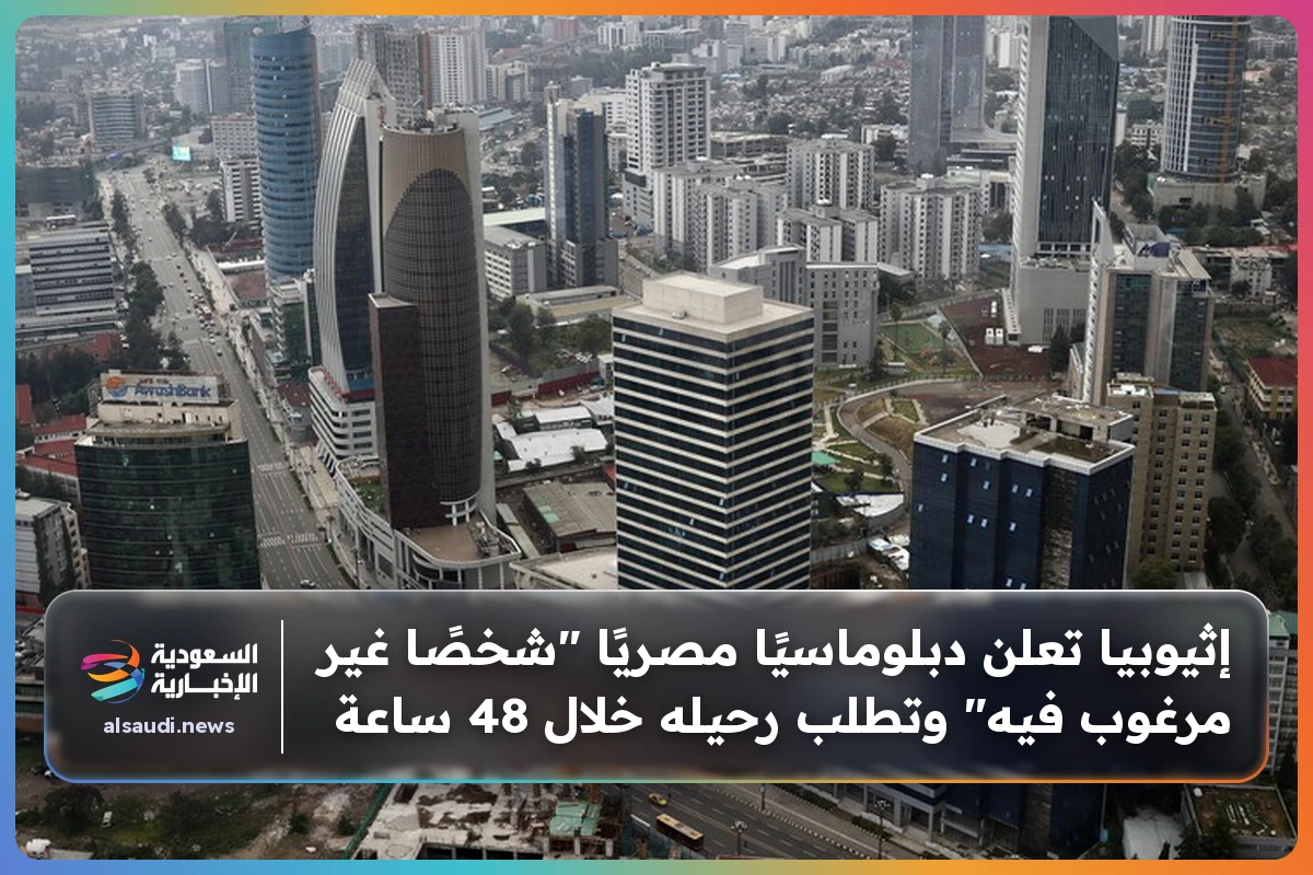 إثيوبيا تعلن دبلوماسيًا مصريًا "شخصًا غير مرغوب فيه" وتطلب رحيله خلال 48 ساعة