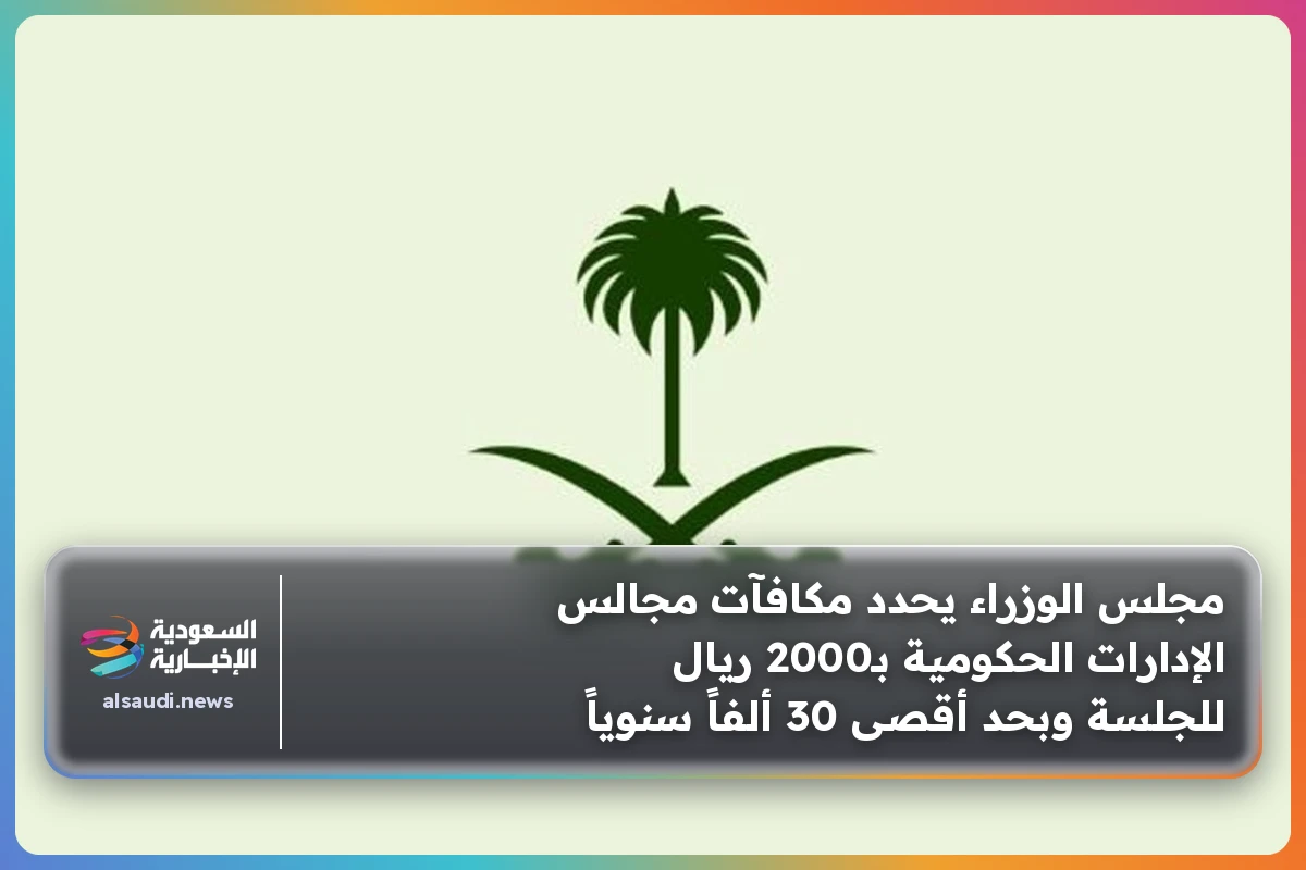 مجلس الوزراء يحدد مكافآت مجالس الإدارات الحكومية بـ2000 ريال للجلسة وبحد أقصى 30 ألفاً سنوياً
