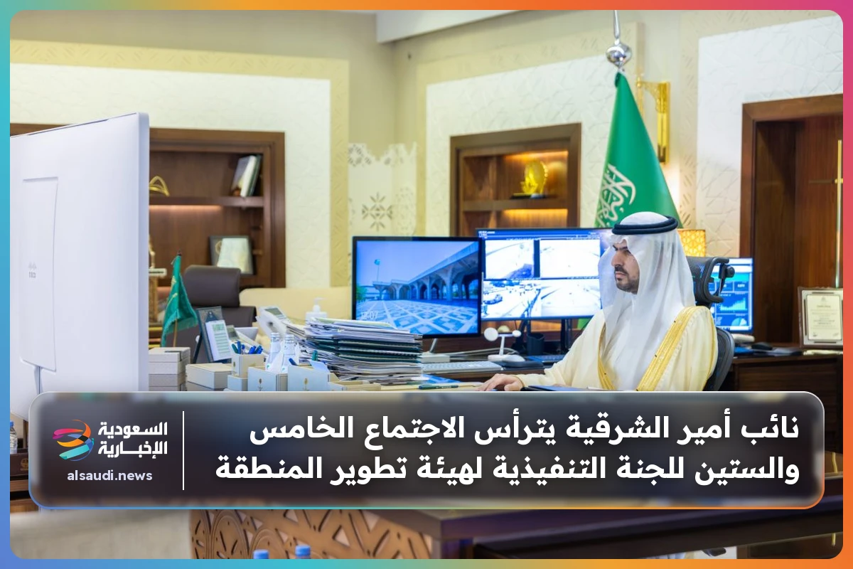 نائب أمير الشرقية يترأس الاجتماع الخامس والستين للجنة التنفيذية لهيئة تطوير المنطقة