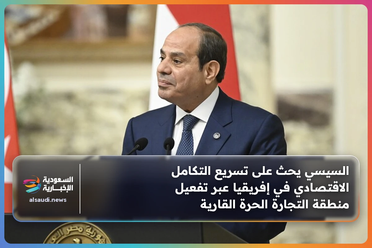 السيسي يحث على تسريع التكامل الاقتصادي في إفريقيا عبر تفعيل منطقة التجارة الحرة القارية