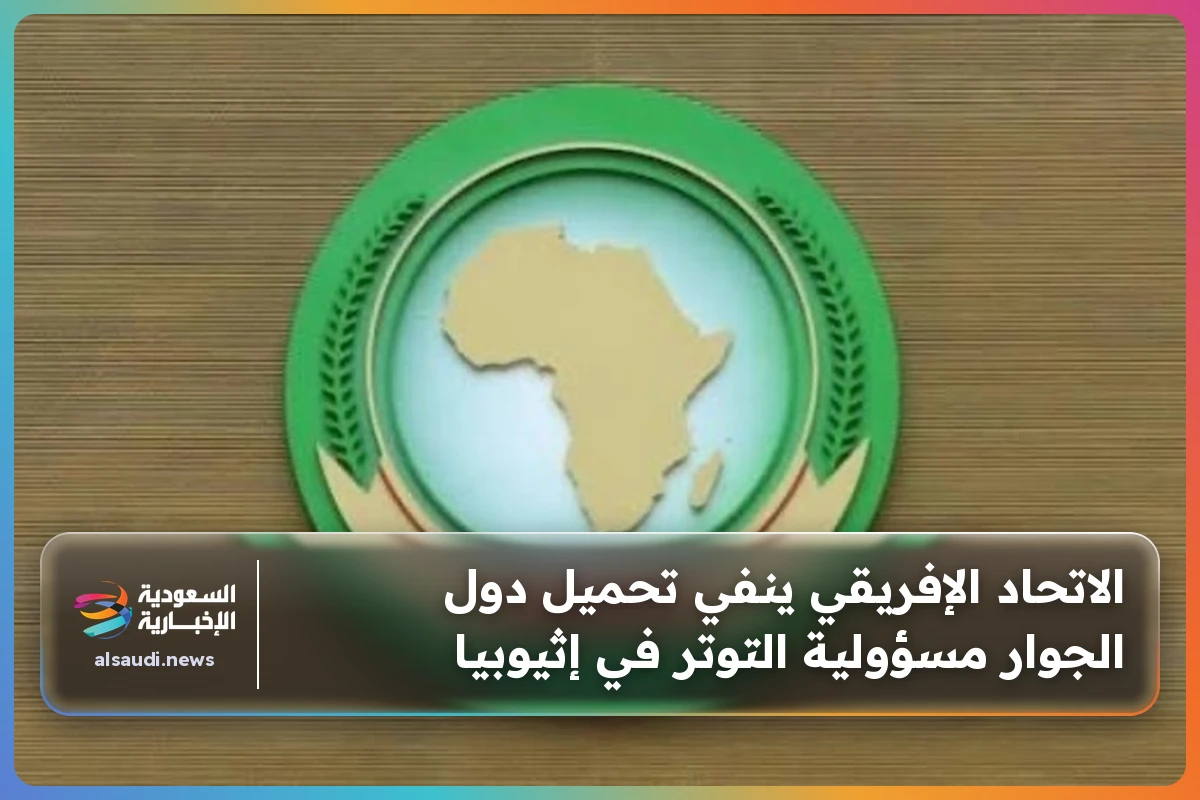 الاتحاد الإفريقي ينفي تحميل دول الجوار مسؤولية التوتر في إثيوبيا