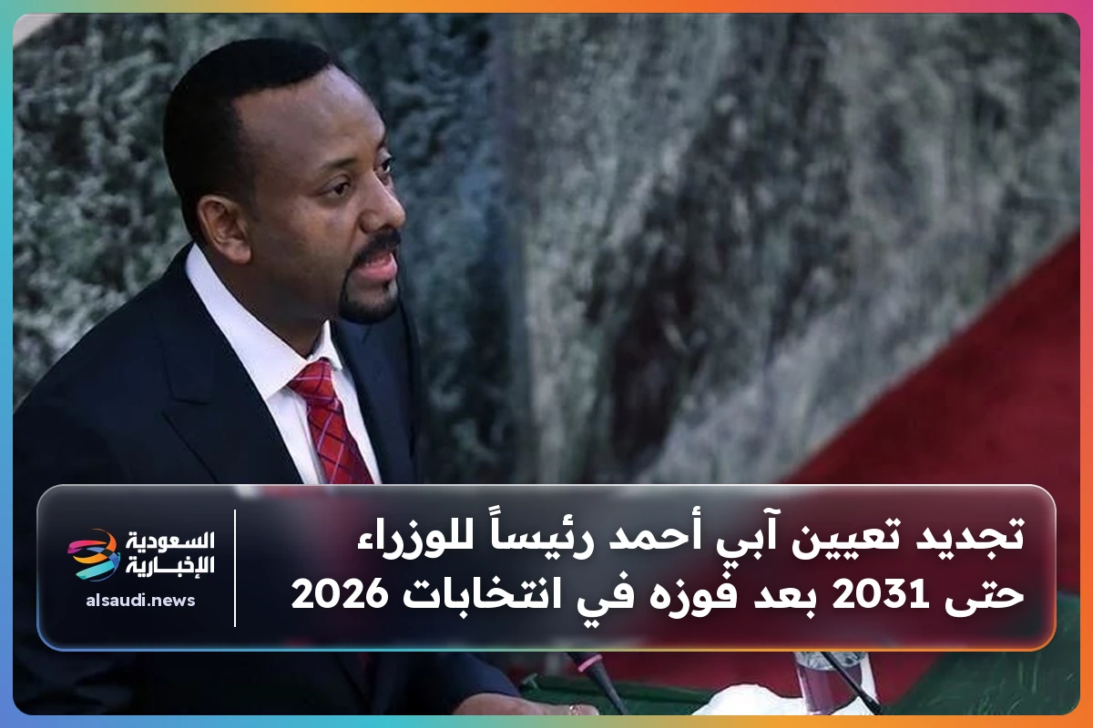 تجديد تعيين آبي أحمد رئيساً للوزراء حتى 2031 بعد فوزه في انتخابات 2026